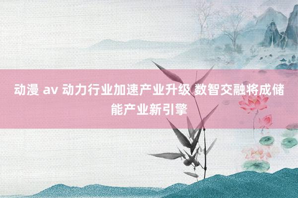 动漫 av 动力行业加速产业升级 数智交融将成储能产业新引擎