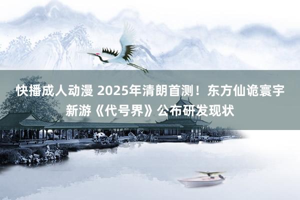 快播成人动漫 2025年清朗首测！东方仙诡寰宇新游《代号界》公布研发现状