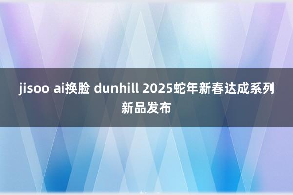 jisoo ai换脸 dunhill 2025蛇年新春达成系列新品发布