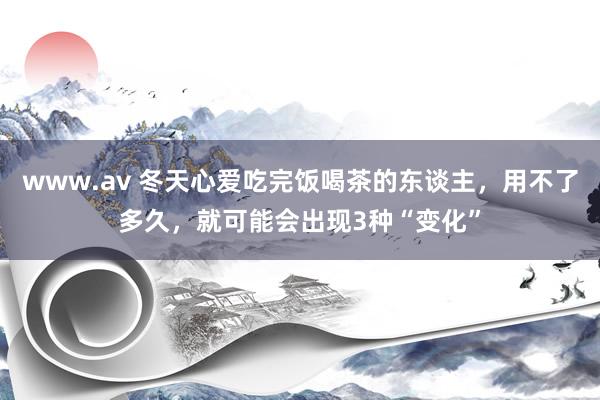 www.av 冬天心爱吃完饭喝茶的东谈主，用不了多久，就可能会出现3种“变化”