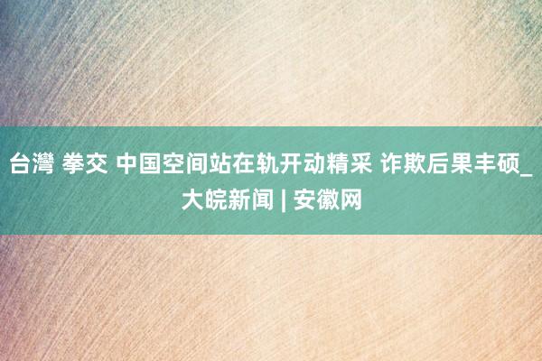 台灣 拳交 中国空间站在轨开动精采 诈欺后果丰硕_大皖新闻 | 安徽网