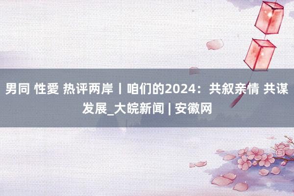 男同 性愛 热评两岸丨咱们的2024：共叙亲情 共谋发展_大皖新闻 | 安徽网