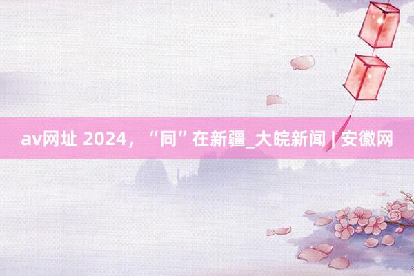 av网址 2024，“同”在新疆_大皖新闻 | 安徽网