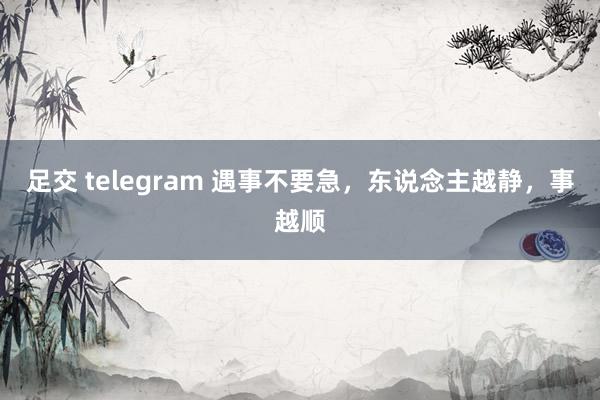 足交 telegram 遇事不要急，东说念主越静，事越顺