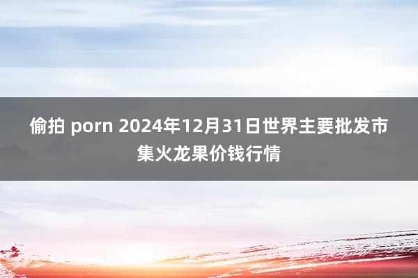 偷拍 porn 2024年12月31日世界主要批发市集火龙果价钱行情