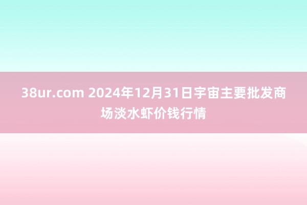 38ur.com 2024年12月31日宇宙主要批发商场淡水虾价钱行情