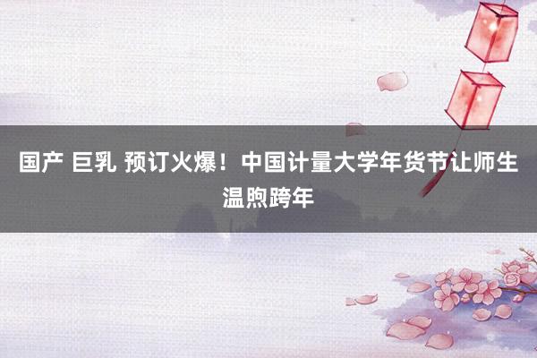 国产 巨乳 预订火爆！中国计量大学年货节让师生温煦跨年