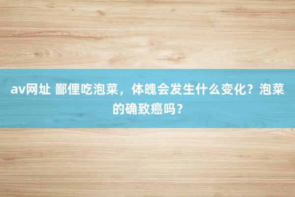 av网址 鄙俚吃泡菜，体魄会发生什么变化？泡菜的确致癌吗？