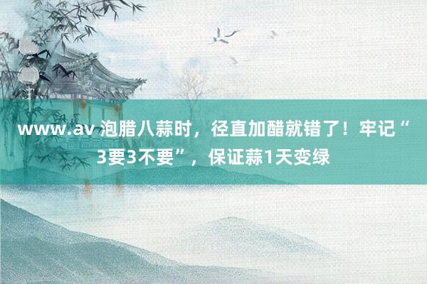 www.av 泡腊八蒜时，径直加醋就错了！牢记“3要3不要”，保证蒜1天变绿