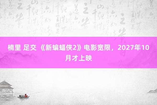 楠里 足交 《新蝙蝠侠2》电影宽限，2027年10月才上映