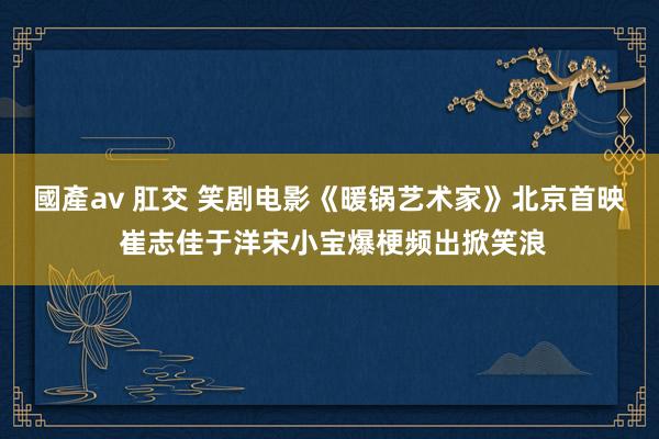 國產av 肛交 笑剧电影《暖锅艺术家》北京首映 崔志佳于洋宋小宝爆梗频出掀笑浪