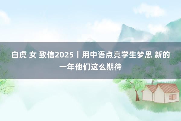 白虎 女 致信2025丨用中语点亮学生梦思 新的一年他们这么期待