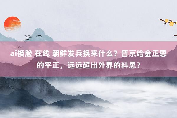 ai换脸 在线 朝鲜发兵换来什么？普京给金正恩的平正，远远超出外界的料思？