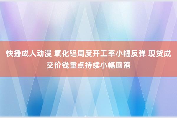 快播成人动漫 氧化铝周度开工率小幅反弹 现货成交价钱重点持续小幅回落