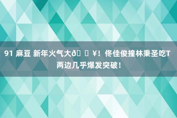 91 麻豆 新年火气大🔥！佟佳俊撞林秉圣吃T 两边几乎爆发突破！