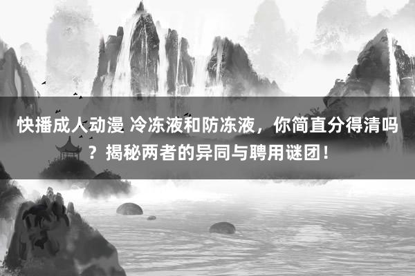 快播成人动漫 冷冻液和防冻液，你简直分得清吗？揭秘两者的异同与聘用谜团！