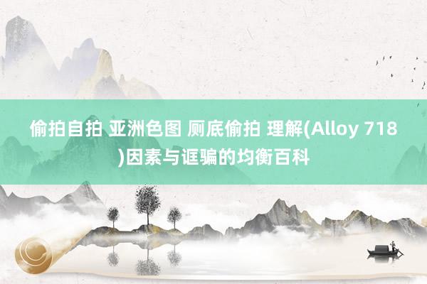 偷拍自拍 亚洲色图 厕底偷拍 理解(Alloy 718)因素与诓骗的均衡百科