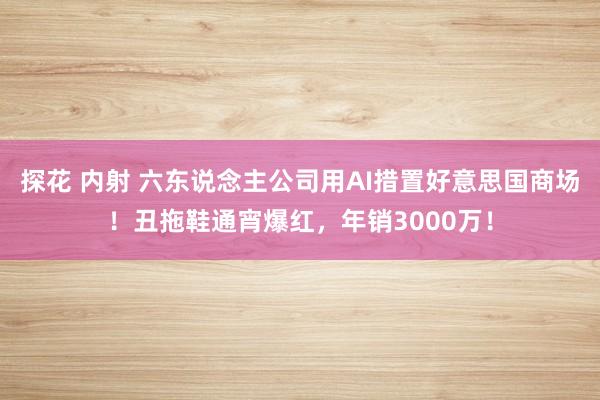 探花 内射 六东说念主公司用AI措置好意思国商场！丑拖鞋通宵爆红，年销3000万！