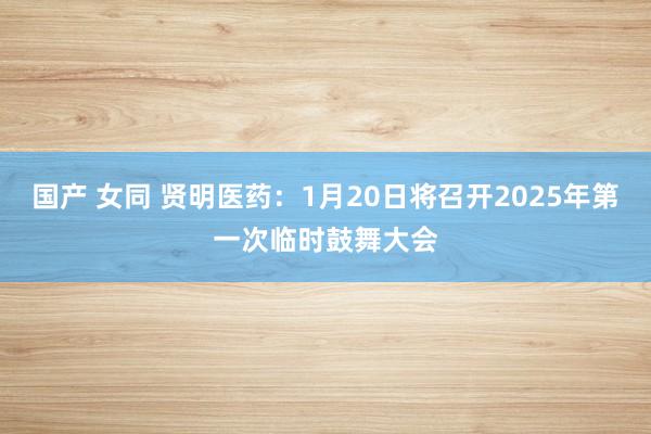 国产 女同 贤明医药：1月20日将召开2025年第一次临时鼓舞大会