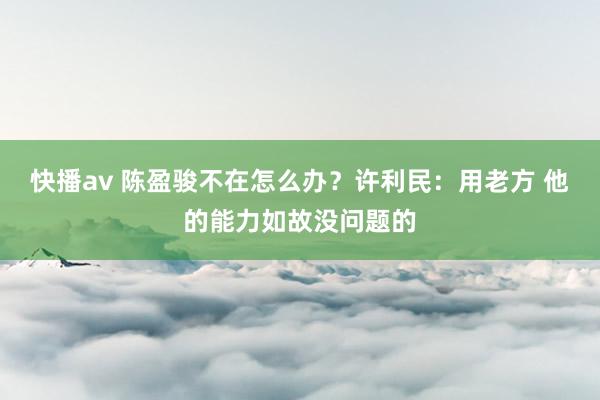 快播av 陈盈骏不在怎么办？许利民：用老方 他的能力如故没问题的