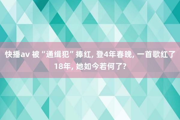 快播av 被“通缉犯”捧红， 登4年春晚， 一首歌红了18年， 她如今若何了?