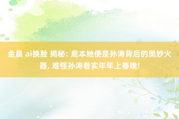 金晨 ai换脸 揭秘: 底本她便是孙涛背后的奥妙火器， 难怪孙涛着实年年上春晚!