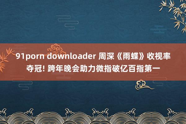 91porn downloader 周深《雨蝶》收视率夺冠! 跨年晚会助力微指破亿百指第一