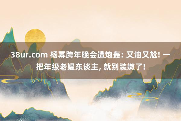 38ur.com 杨幂跨年晚会遭炮轰: 又油又尬! 一把年级老媪东谈主， 就别装嫩了!