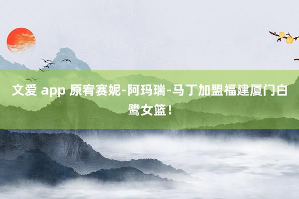 文爱 app 原宥赛妮-阿玛瑞-马丁加盟福建厦门白鹭女篮！