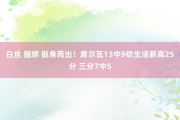 白丝 捆绑 挺身而出！席尔瓦13中9砍生活新高25分 三分7中5