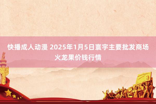 快播成人动漫 2025年1月5日寰宇主要批发商场火龙果价钱行情