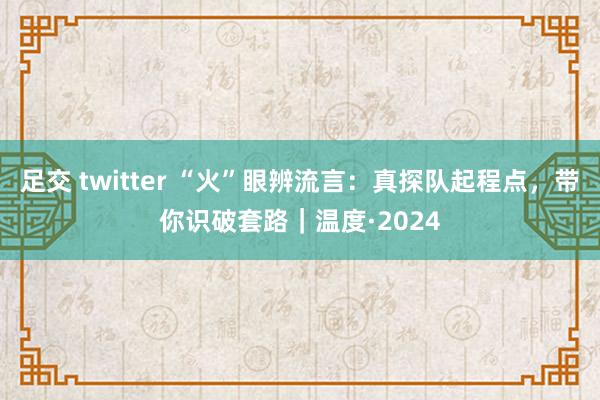 足交 twitter “火”眼辨流言：真探队起程点，带你识破套路｜温度·2024