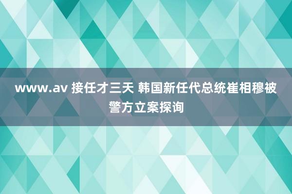 www.av 接任才三天 韩国新任代总统崔相穆被警方立案探询