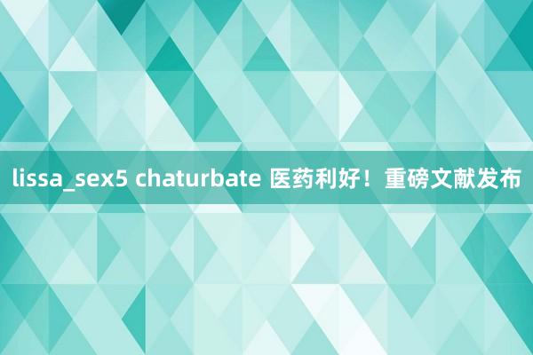 lissa_sex5 chaturbate 医药利好！重磅文献发布