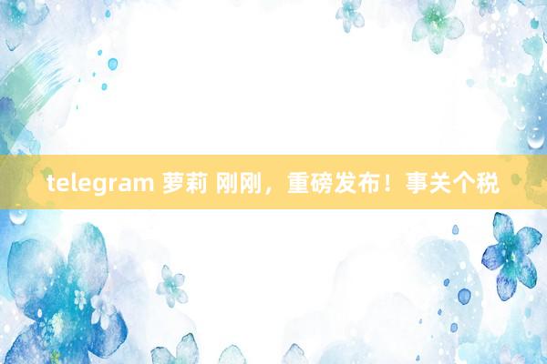 telegram 萝莉 刚刚，重磅发布！事关个税