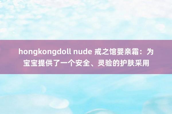 hongkongdoll nude 戒之馆婴亲霜：为宝宝提供了一个安全、灵验的护肤采用