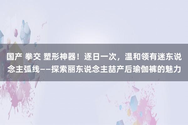 国产 拳交 塑形神器！逐日一次，温和领有迷东说念主弧线——探索丽东说念主喆产后瑜伽裤的魅力