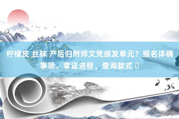 柠檬皮 丝袜 产后归附师文凭颁发单元？报名详确事项、拿证进程、查询款式 ‌