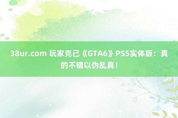 38ur.com 玩家克己《GTA6》PS5实体版：真的不错以伪乱真！