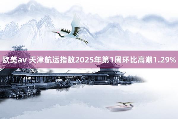 欧美av 天津航运指数2025年第1周环比高潮1.29%