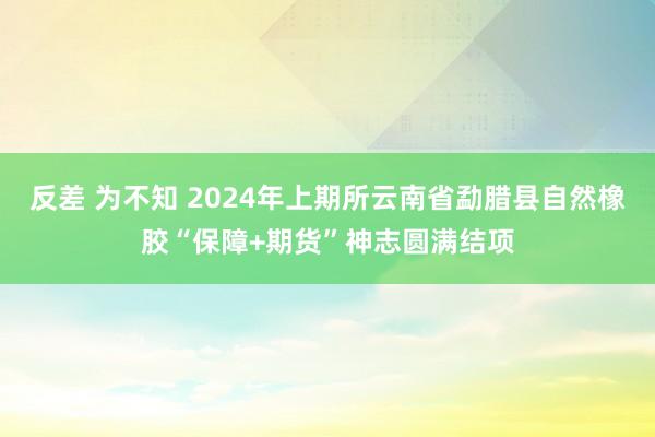 反差 为不知 2024年上期所云南省勐腊县自然橡胶“保障+期货”神志圆满结项