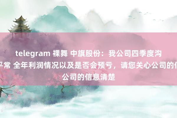 telegram 裸舞 中旗股份：我公司四季度沟通情况平常 全年利润情况以及是否会预亏，请您关心公司的信息清楚