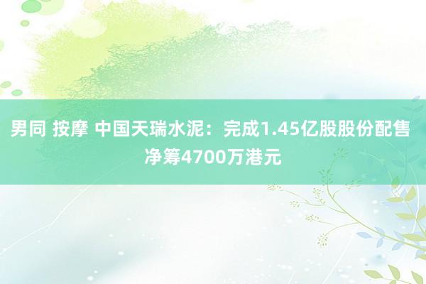 男同 按摩 中国天瑞水泥：完成1.45亿股股份配售 净筹4700万港元