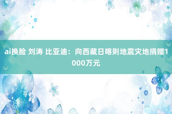 ai换脸 刘涛 比亚迪：向西藏日喀则地震灾地捐赠1000万元