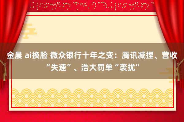 金晨 ai换脸 微众银行十年之变：腾讯减捏、营收“失速”、浩大罚单“袭扰”