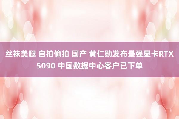 丝袜美腿 自拍偷拍 国产 黄仁勋发布最强显卡RTX5090 中国数据中心客户已下单