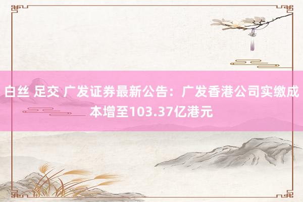 白丝 足交 广发证券最新公告：广发香港公司实缴成本增至103.37亿港元