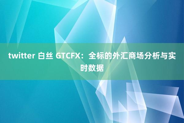 twitter 白丝 GTCFX：全标的外汇商场分析与实时数据