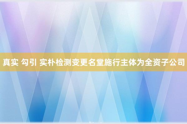 真实 勾引 实朴检测变更名堂施行主体为全资子公司