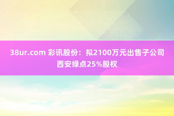 38ur.com 彩讯股份：拟2100万元出售子公司西安绿点25%股权